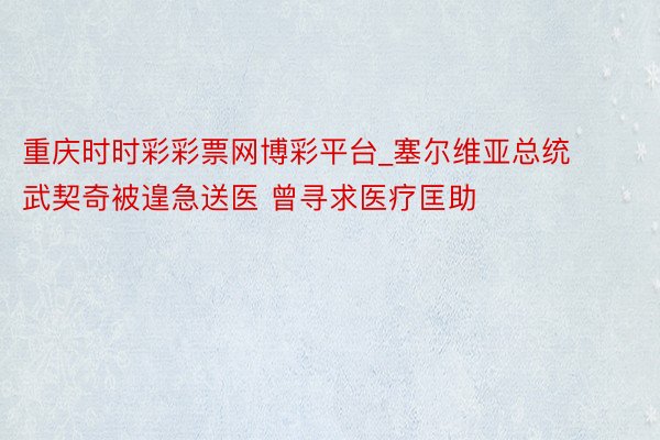 重庆时时彩彩票网博彩平台_塞尔维亚总统武契奇被遑急送医 曾寻求医疗匡助