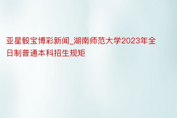 亚星骰宝博彩新闻_湖南师范大学2023年全日制普通本科招生规矩