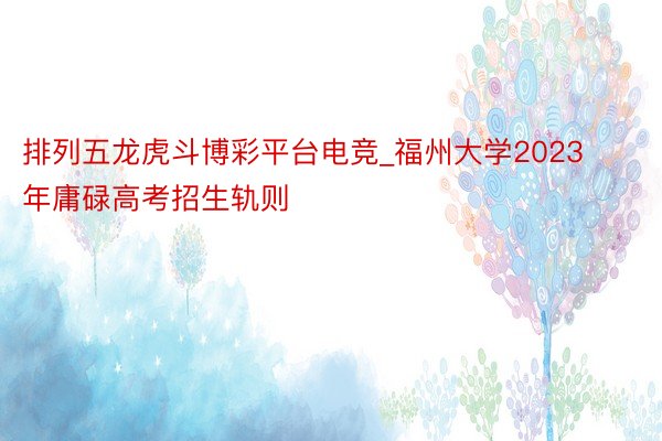 排列五龙虎斗博彩平台电竞_福州大学2023年庸碌高考招生轨则
