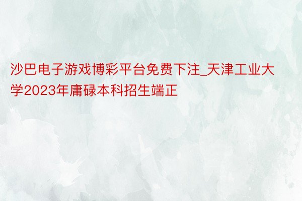 沙巴电子游戏博彩平台免费下注_天津工业大学2023年庸碌本科招生端正