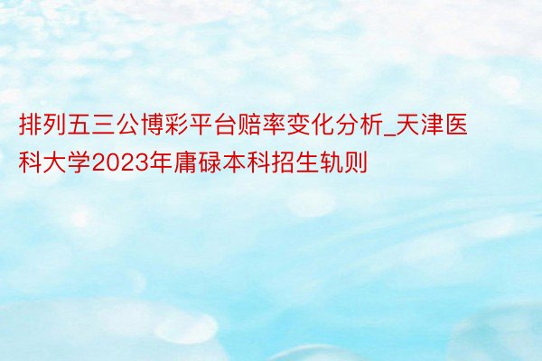 排列五三公博彩平台赔率变化分析_天津医科大学2023年庸碌本科招生轨则